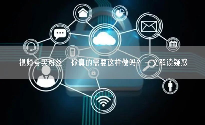 视频号买粉丝，你真的需要这样做吗？一文解读疑惑