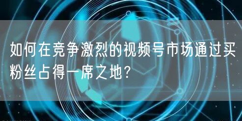如何在竞争激烈的视频号市场通过买粉丝占得一席之地？