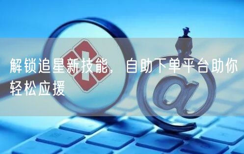 解锁追星新技能，自助下单平台助你轻松应援