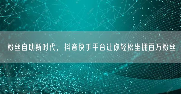 粉丝自助新时代，抖音快手平台让你轻松坐拥百万粉丝
