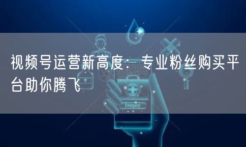 视频号运营新高度：专业粉丝购买平台助你腾飞