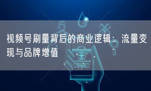 视频号刷量背后的商业逻辑：流量变现与品牌增值