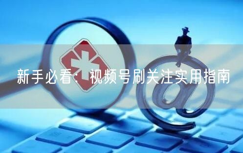 新手必看：视频号刷关注实用指南