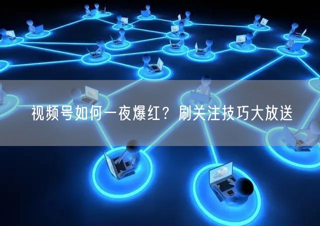 视频号如何一夜爆红？刷关注技巧大放送
