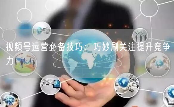 视频号运营必备技巧：巧妙刷关注提升竞争力