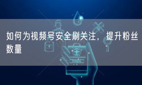 如何为视频号安全刷关注，提升粉丝数量