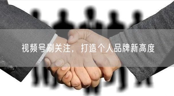 视频号刷关注，打造个人品牌新高度
