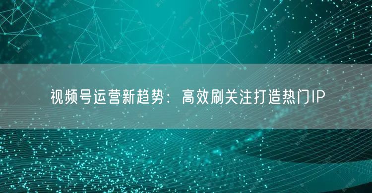视频号运营新趋势：高效刷关注打造热门IP