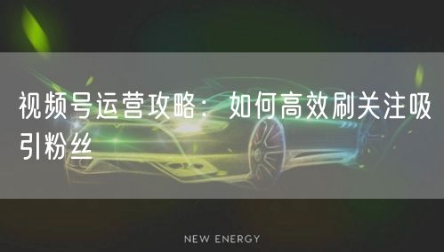 视频号运营攻略：如何高效刷关注吸引粉丝
