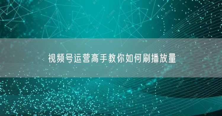视频号运营高手教你如何刷播放量