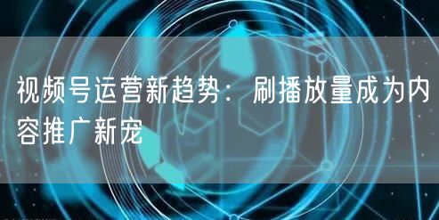 视频号运营新趋势：刷播放量成为内容推广新宠