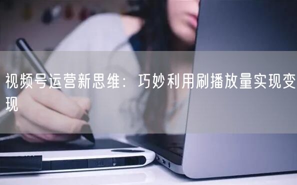 视频号运营新思维：巧妙利用刷播放量实现变现