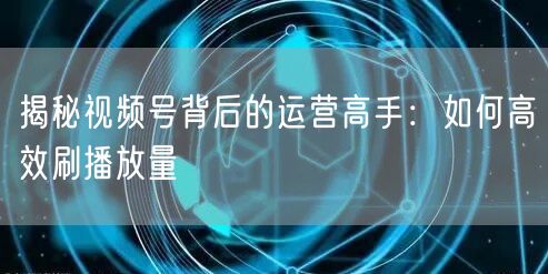揭秘视频号背后的运营高手：如何高效刷播放量