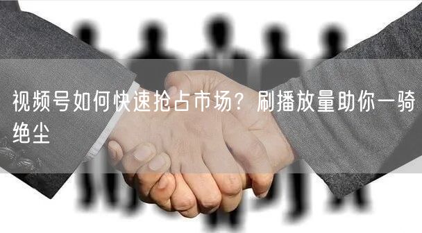视频号如何快速抢占市场？刷播放量助你一骑绝尘