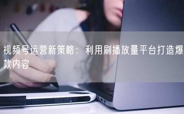 视频号运营新策略：利用刷播放量平台打造爆款内容