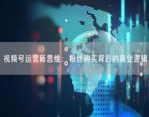 视频号运营新思维：粉丝购买背后的商业逻辑
