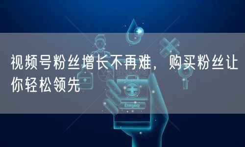 视频号粉丝增长不再难，购买粉丝让你轻松领先