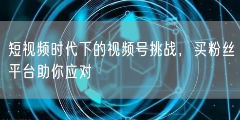 短视频时代下的视频号挑战，买粉丝平台助你应对