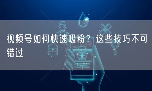视频号如何快速吸粉？这些技巧不可错过