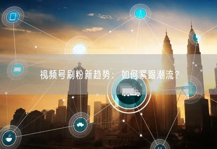 视频号刷粉新趋势：如何紧跟潮流？