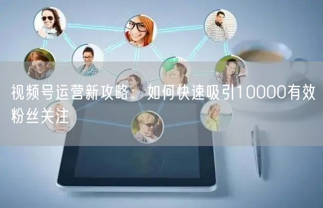 视频号运营新攻略：如何快速吸引10000有效粉丝关注