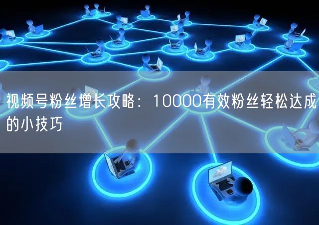 视频号粉丝增长攻略：10000有效粉丝轻松达成的小技巧