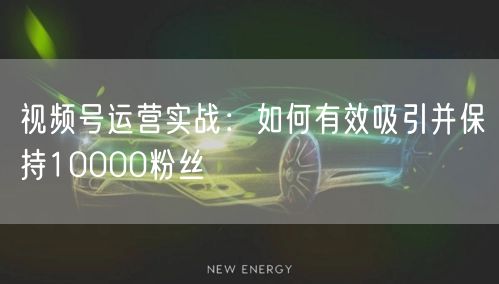 视频号运营实战：如何有效吸引并保持10000粉丝