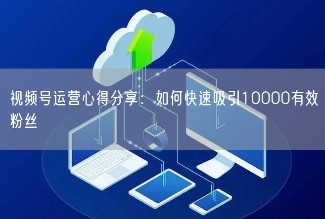 视频号运营心得分享：如何快速吸引10000有效粉丝