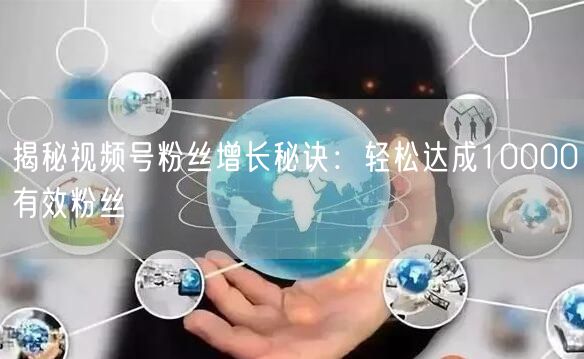 揭秘视频号粉丝增长秘诀：轻松达成10000有效粉丝