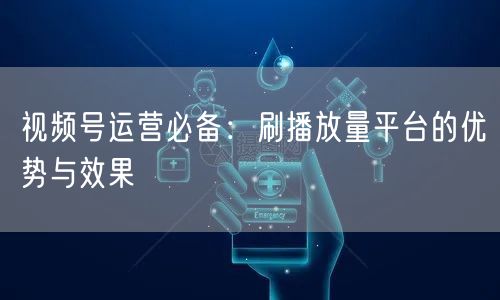 视频号运营必备：刷播放量平台的优势与效果