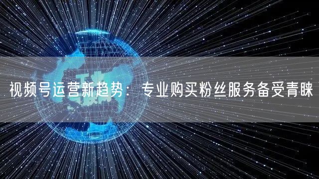 视频号运营新趋势：专业购买粉丝服务备受青睐