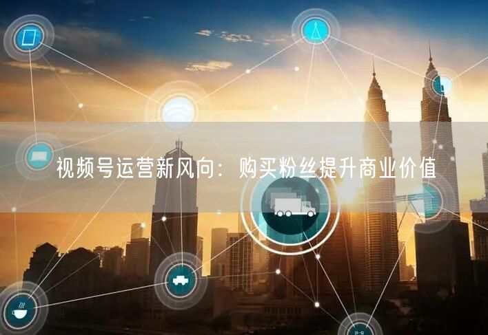 视频号运营新风向：购买粉丝提升商业价值