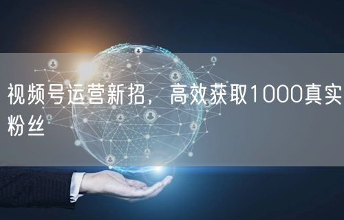 视频号运营新招，高效获取1000真实粉丝