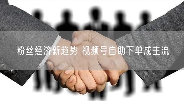 粉丝经济新趋势 视频号自助下单成主流