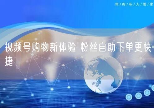 视频号购物新体验 粉丝自助下单更快捷