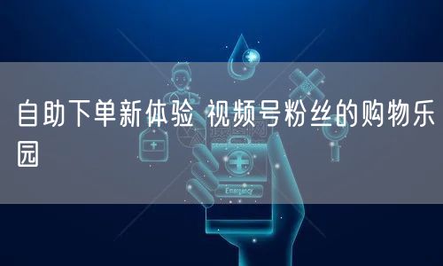 自助下单新体验 视频号粉丝的购物乐园
