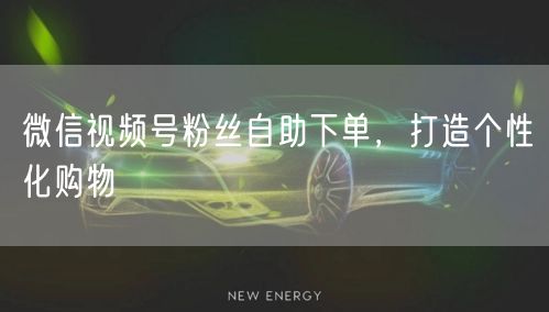 微信视频号粉丝自助下单，打造个性化购物