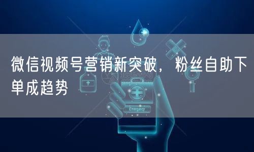 微信视频号营销新突破，粉丝自助下单成趋势