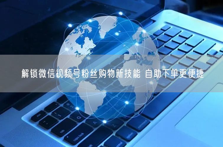 解锁微信视频号粉丝购物新技能 自助下单更便捷