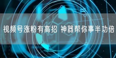 视频号涨粉有高招 神器帮你事半功倍