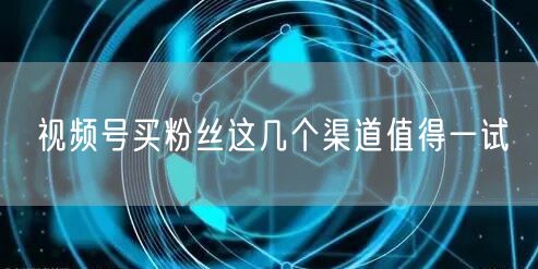 视频号买粉丝这几个渠道值得一试