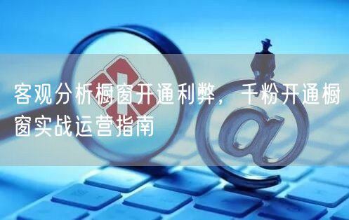 客观分析橱窗开通利弊，千粉开通橱窗实战运营指南
