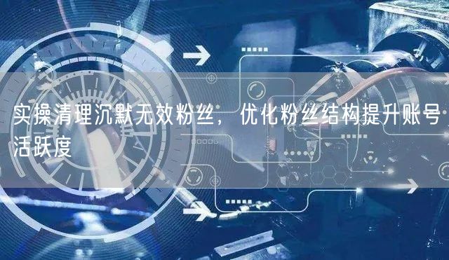 实操清理沉默无效粉丝，优化粉丝结构提升账号活跃度