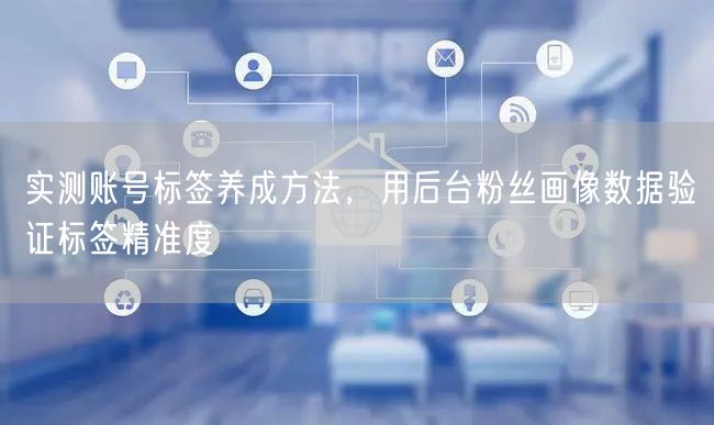 实测账号标签养成方法，用后台粉丝画像数据验证标签精准度